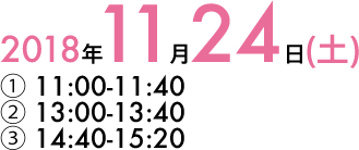 2018年11月24日(土) ① 11:00-11:40 / ② 13:00-13:40 / ③ 14:40-15:20